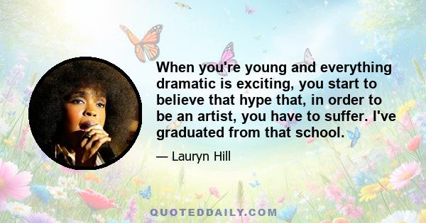 When you're young and everything dramatic is exciting, you start to believe that hype that, in order to be an artist, you have to suffer. I've graduated from that school.