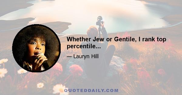 Whether Jew or Gentile, I rank top percentile...