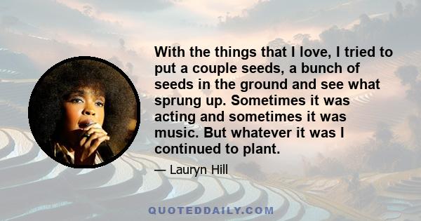 With the things that I love, I tried to put a couple seeds, a bunch of seeds in the ground and see what sprung up. Sometimes it was acting and sometimes it was music. But whatever it was I continued to plant.