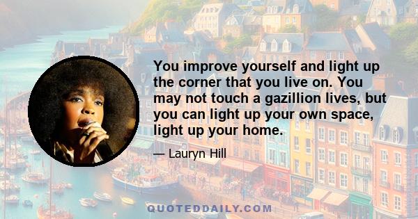 You improve yourself and light up the corner that you live on. You may not touch a gazillion lives, but you can light up your own space, light up your home.