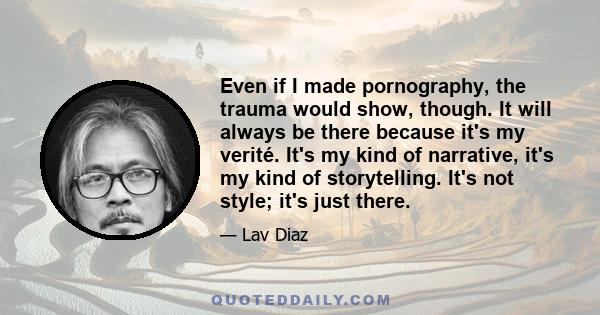 Even if I made pornography, the trauma would show, though. It will always be there because it's my verité. It's my kind of narrative, it's my kind of storytelling. It's not style; it's just there.