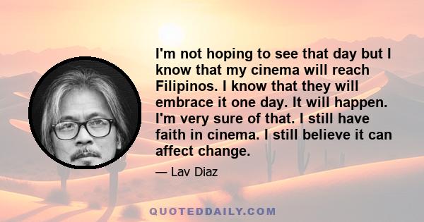 I'm not hoping to see that day but I know that my cinema will reach Filipinos. I know that they will embrace it one day. It will happen. I'm very sure of that. I still have faith in cinema. I still believe it can affect 