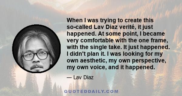 When I was trying to create this so-called Lav Diaz verité, it just happened. At some point, I became very comfortable with the one frame, with the single take. It just happened. I didn't plan it. I was looking for my