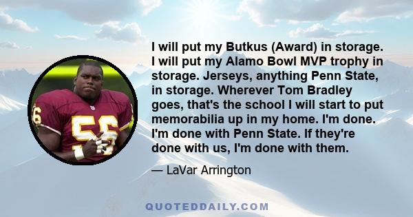 I will put my Butkus (Award) in storage. I will put my Alamo Bowl MVP trophy in storage. Jerseys, anything Penn State, in storage. Wherever Tom Bradley goes, that's the school I will start to put memorabilia up in my