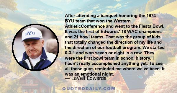 After attending a banquet honoring the 1974 BYU team that won the Western AthleticConference and went to the Fiesta Bowl. It was the first of Edwards' 18 WAC champions and 21 bowl teams. That was the group of kids that