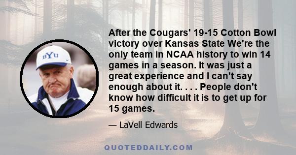 After the Cougars' 19-15 Cotton Bowl victory over Kansas State We're the only team in NCAA history to win 14 games in a season. It was just a great experience and I can't say enough about it. . . . People don't know how 