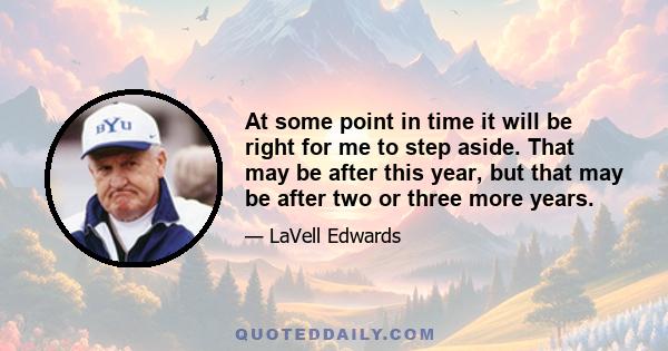 At some point in time it will be right for me to step aside. That may be after this year, but that may be after two or three more years.