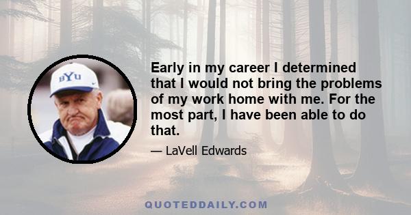 Early in my career I determined that I would not bring the problems of my work home with me. For the most part, I have been able to do that.