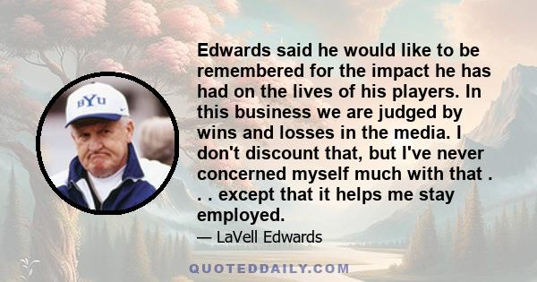 Edwards said he would like to be remembered for the impact he has had on the lives of his players. In this business we are judged by wins and losses in the media. I don't discount that, but I've never concerned myself