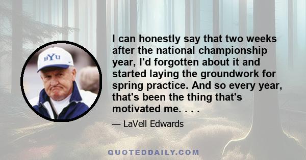 I can honestly say that two weeks after the national championship year, I'd forgotten about it and started laying the groundwork for spring practice. And so every year, that's been the thing that's motivated me. . . .