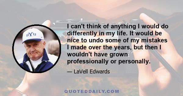 I can't think of anything I would do differently in my life. It would be nice to undo some of my mistakes I made over the years, but then I wouldn't have grown professionally or personally.