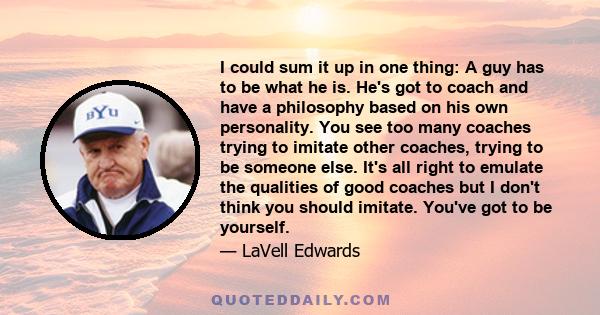 I could sum it up in one thing: A guy has to be what he is. He's got to coach and have a philosophy based on his own personality. You see too many coaches trying to imitate other coaches, trying to be someone else. It's 