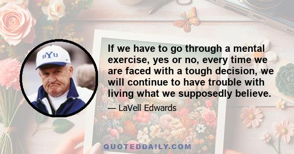 If we have to go through a mental exercise, yes or no, every time we are faced with a tough decision, we will continue to have trouble with living what we supposedly believe.