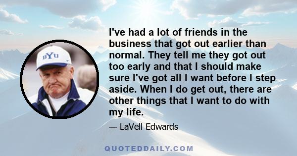 I've had a lot of friends in the business that got out earlier than normal. They tell me they got out too early and that I should make sure I've got all I want before I step aside. When I do get out, there are other