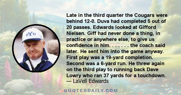 Late in the third quarter the Cougars were behind 12-0. Duva had completed 5 out of 20 passes. Edwards looked at Gifford Nielsen. Giff had never done a thing, in practice or anywhere else, to give us confidence in him.