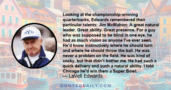 Looking at the championship-winning quarterbacks, Edwards remembered their particular talents: Jim McMahon: A great natural leader. Great ability. Great presence. For a guy who was supposed to be blind in one eye, he