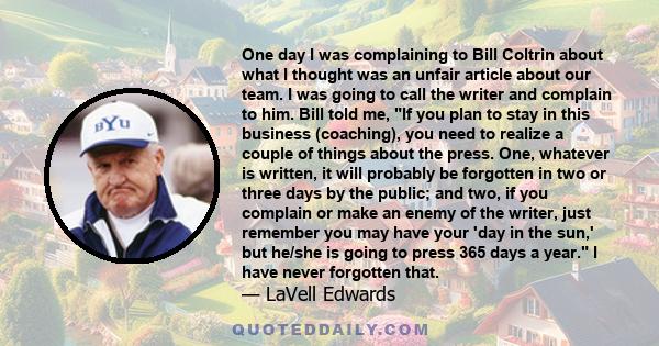 One day I was complaining to Bill Coltrin about what I thought was an unfair article about our team. I was going to call the writer and complain to him. Bill told me, If you plan to stay in this business (coaching), you 