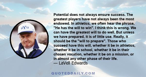 Potential does not always ensure success. The greatest players have not always been the most endowed. In athletics, we often hear the phrase, He has the will to win. I think this is wrong. We can have the greatest will