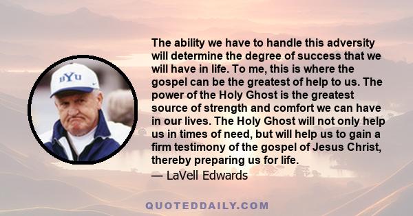 The ability we have to handle this adversity will determine the degree of success that we will have in life. To me, this is where the gospel can be the greatest of help to us. The power of the Holy Ghost is the greatest 