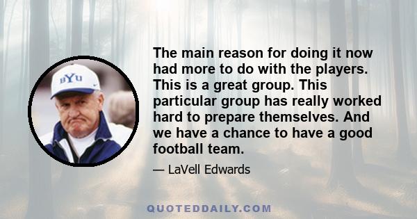 The main reason for doing it now had more to do with the players. This is a great group. This particular group has really worked hard to prepare themselves. And we have a chance to have a good football team.