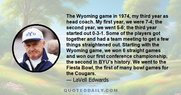 The Wyoming game in 1974, my third year as head coach. My first year, we were 7-4; the second year, we went 5-6; the third year started out 0-3-1. Some of the players got together and had a team meeting to get a few