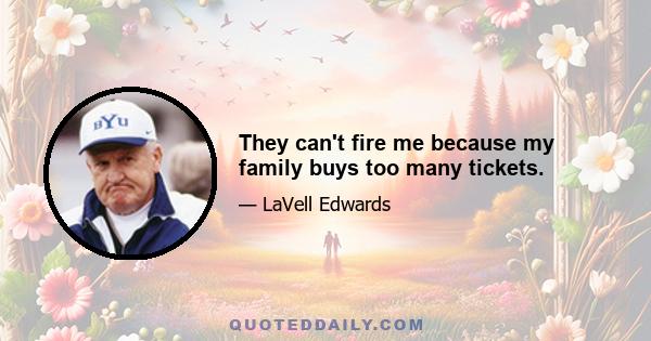 They can't fire me because my family buys too many tickets.