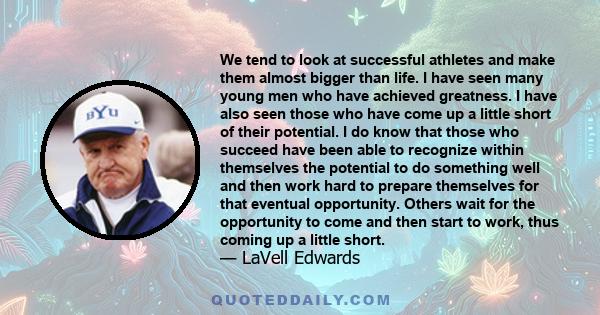 We tend to look at successful athletes and make them almost bigger than life. I have seen many young men who have achieved greatness. I have also seen those who have come up a little short of their potential. I do know