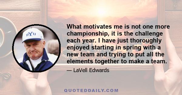 What motivates me is not one more championship, it is the challenge each year. I have just thoroughly enjoyed starting in spring with a new team and trying to put all the elements together to make a team.