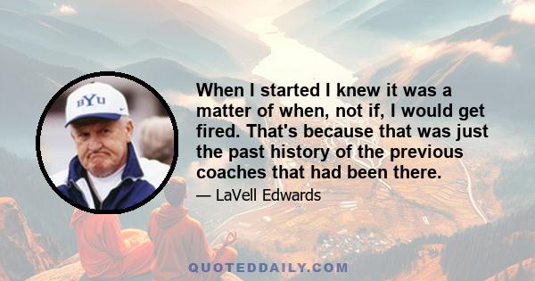 When I started I knew it was a matter of when, not if, I would get fired. That's because that was just the past history of the previous coaches that had been there.