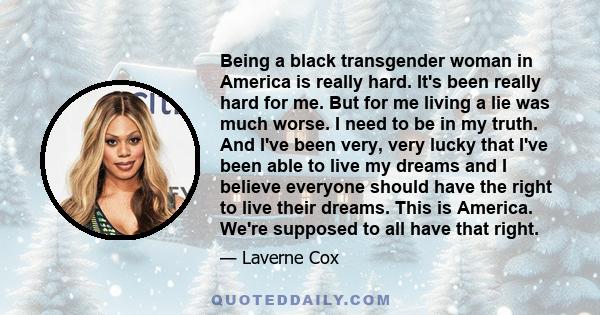 Being a black transgender woman in America is really hard. It's been really hard for me. But for me living a lie was much worse. I need to be in my truth. And I've been very, very lucky that I've been able to live my