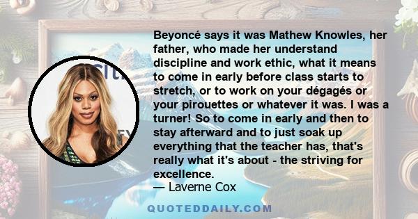 Beyoncé says it was Mathew Knowles, her father, who made her understand discipline and work ethic, what it means to come in early before class starts to stretch, or to work on your dégagés or your pirouettes or whatever 