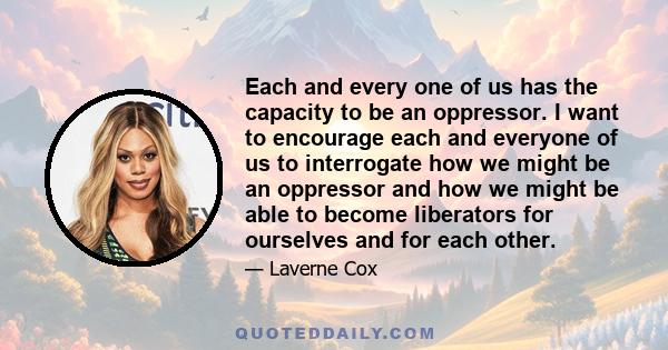 Each and every one of us has the capacity to be an oppressor. I want to encourage each and everyone of us to interrogate how we might be an oppressor and how we might be able to become liberators for ourselves and for