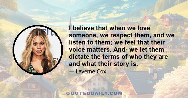 I believe that when we love someone, we respect them, and we listen to them; we feel that their voice matters. And- we let them dictate the terms of who they are and what their story is.