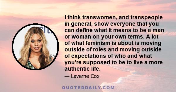 I think transwomen, and transpeople in general, show everyone that you can define what it means to be a man or woman on your own terms. A lot of what feminism is about is moving outside of roles and moving outside of