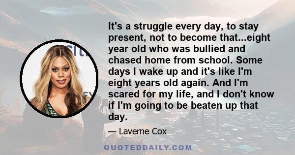 It's a struggle every day, to stay present, not to become that...eight year old who was bullied and chased home from school. Some days I wake up and it's like I'm eight years old again. And I'm scared for my life, and I 