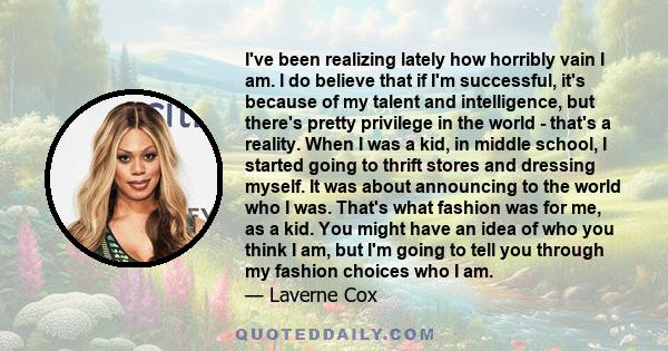 I've been realizing lately how horribly vain I am. I do believe that if I'm successful, it's because of my talent and intelligence, but there's pretty privilege in the world - that's a reality. When I was a kid, in