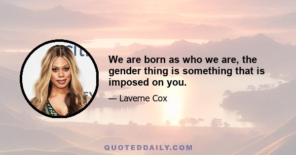 We are born as who we are, the gender thing is something that is imposed on you.