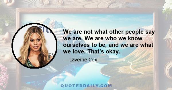 We are not what other people say we are. We are who we know ourselves to be, and we are what we love. That's okay.