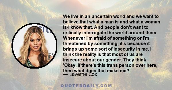 We live in an uncertain world and we want to believe that what a man is and what a woman is-I know that. And people don't want to critically interrogate the world around them. Whenever I'm afraid of something or I'm