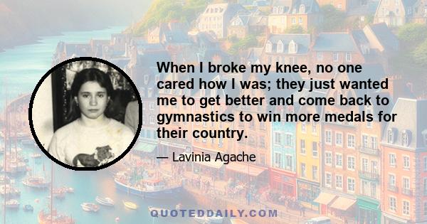 When I broke my knee, no one cared how I was; they just wanted me to get better and come back to gymnastics to win more medals for their country.