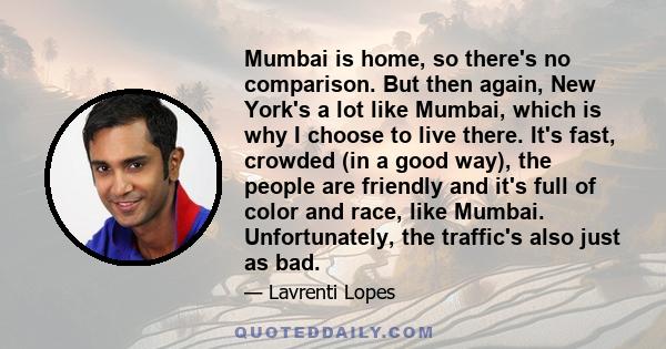 Mumbai is home, so there's no comparison. But then again, New York's a lot like Mumbai, which is why I choose to live there. It's fast, crowded (in a good way), the people are friendly and it's full of color and race,