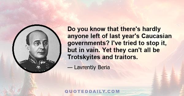 Do you know that there's hardly anyone left of last year's Caucasian governments? I've tried to stop it, but in vain. Yet they can't all be Trotskyites and traitors.