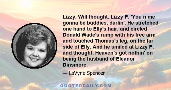 Lizzy, Will thought. Lizzy P. 'You n me gonna be buddies, darlin'. He stretched one hand to Elly's hair, and circled Donald Wade's rump with his free arm and touched Thomas's leg, on the far side of Elly. And he smiled