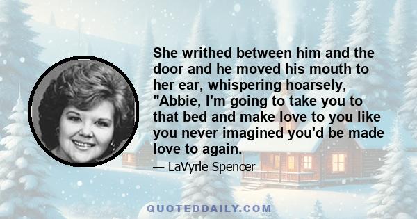 She writhed between him and the door and he moved his mouth to her ear, whispering hoarsely, Abbie, I'm going to take you to that bed and make love to you like you never imagined you'd be made love to again.