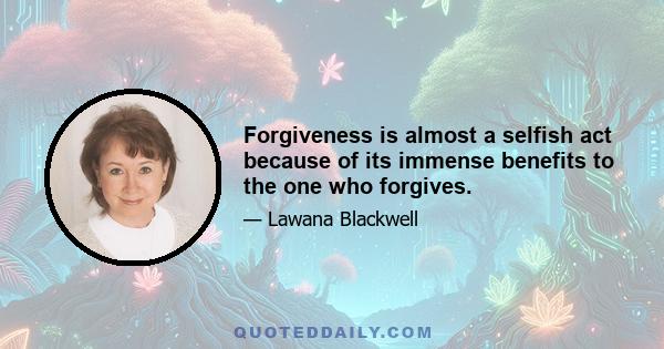 Forgiveness is almost a selfish act because of its immense benefits to the one who forgives.