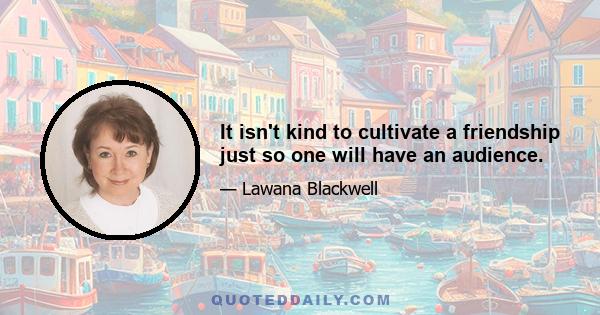 It isn't kind to cultivate a friendship just so one will have an audience.