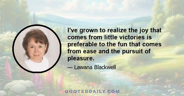 I've grown to realize the joy that comes from little victories is preferable to the fun that comes from ease and the pursuit of pleasure.