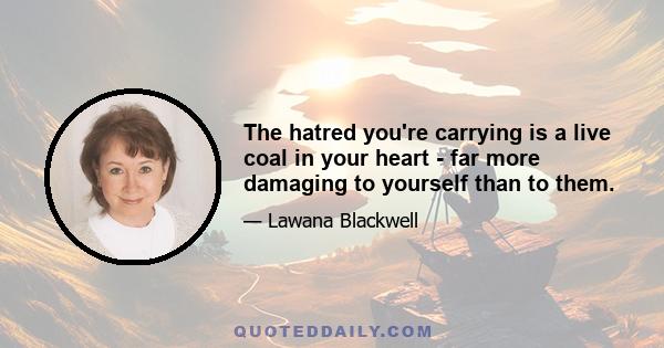 The hatred you're carrying is a live coal in your heart - far more damaging to yourself than to them.