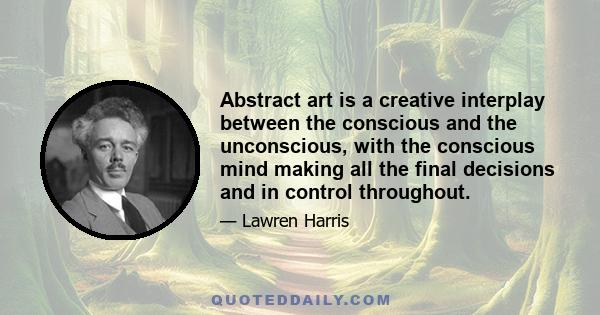 Abstract art is a creative interplay between the conscious and the unconscious, with the conscious mind making all the final decisions and in control throughout.