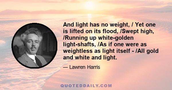 And light has no weight, / Yet one is lifted on its flood, /Swept high, /Running up white-golden light-shafts, /As if one were as weightless as light itself - /All gold and white and light.